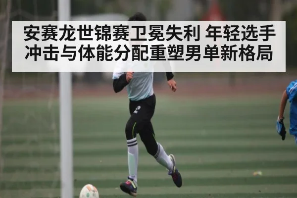安赛龙世锦赛卫冕失利 年轻选手冲击与体能分配重塑男单新格局