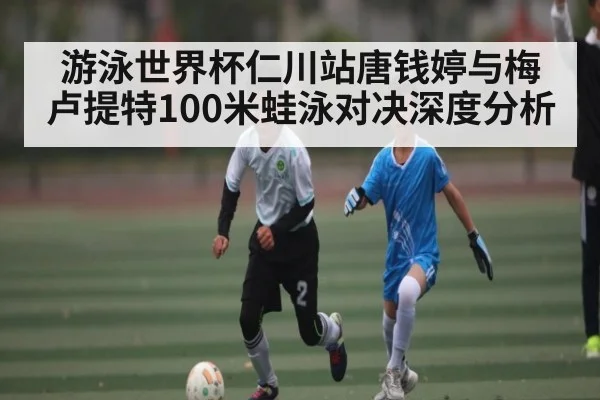 游泳世界杯仁川站唐钱婷与梅卢提特100米蛙泳对决深度分析