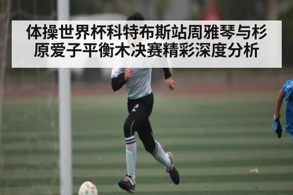 体操世界杯科特布斯站周雅琴与杉原爱子平衡木决赛精彩深度分析